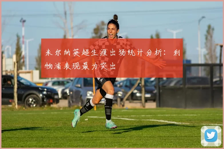 米尔纳英超生涯出场统计分析：利物浦表现最为突出
