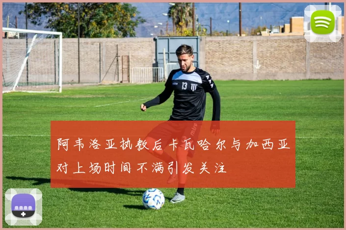 阿韦洛亚执教后卡瓦哈尔与加西亚对上场时间不满引发关注