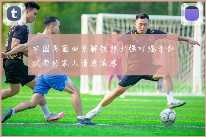 中国男篮回京解散郭士强叮嘱李弘权带好家人情意浓厚
