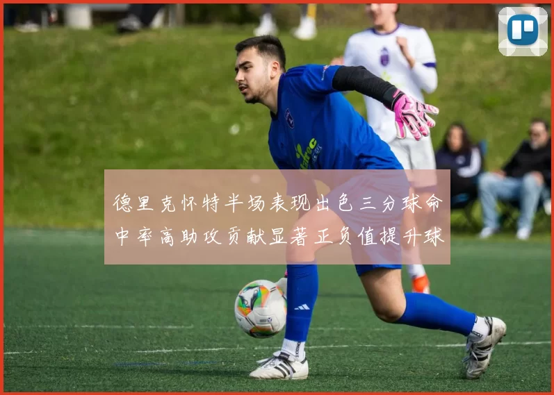 德里克怀特半场表现出色三分球命中率高助攻贡献显著正负值提升球队表现