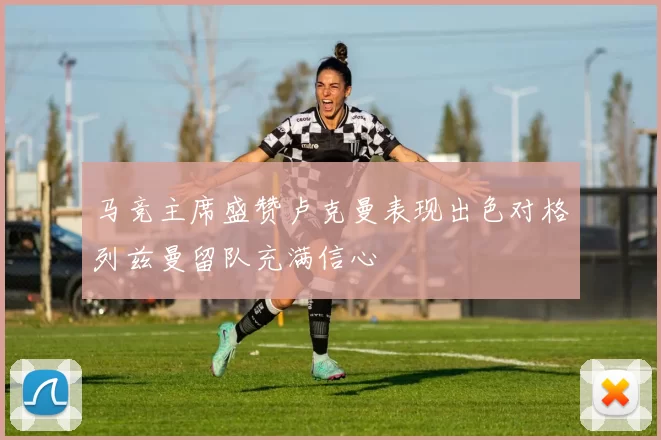 马竞主席盛赞卢克曼表现出色对格列兹曼留队充满信心
