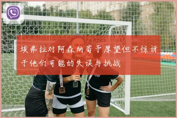 埃弗拉对阿森纳寄予厚望但不惊讶于他们可能的失误与挑战