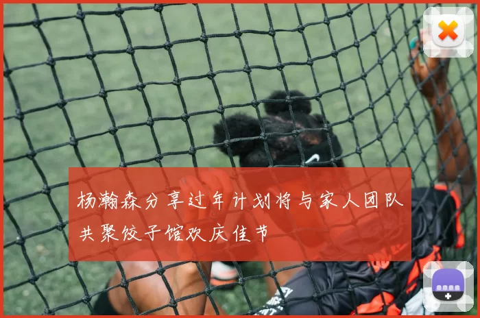 杨瀚森分享过年计划将与家人团队共聚饺子馆欢庆佳节