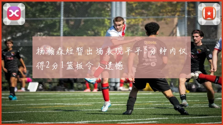 杨瀚森短暂出场表现平平5分钟内仅得2分1篮板令人遗憾