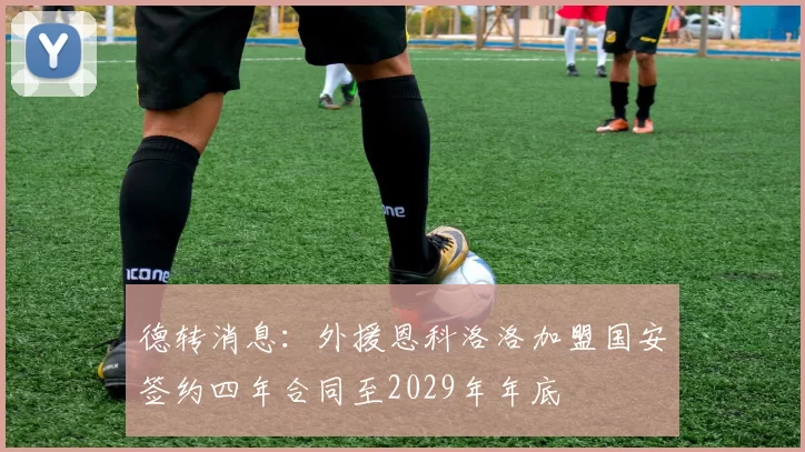 德转消息：外援恩科洛洛加盟国安签约四年合同至2029年年底