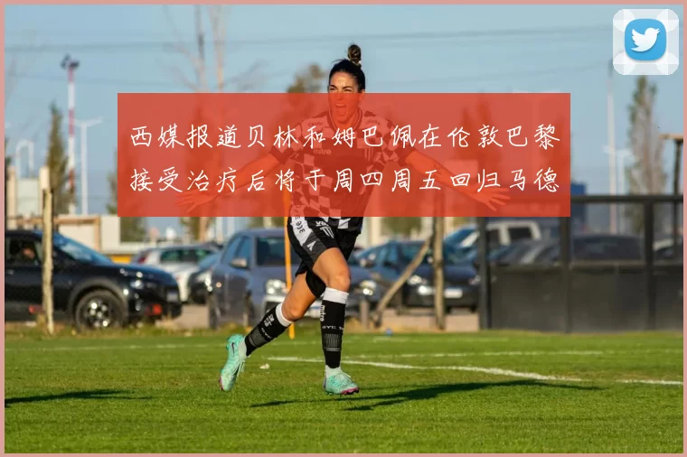 西媒报道贝林和姆巴佩在伦敦巴黎接受治疗后将于周四周五回归马德里