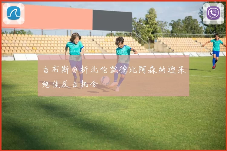 吉布斯分析北伦敦德比阿森纳迎来绝佳反击机会