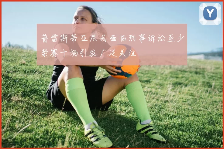 普雷斯蒂亚尼或面临刑事诉讼至少禁赛十场引发广泛关注