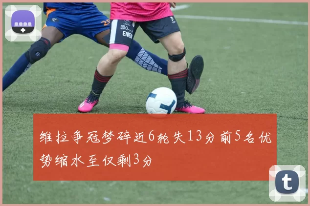维拉争冠梦碎近6轮失13分前5名优势缩水至仅剩3分