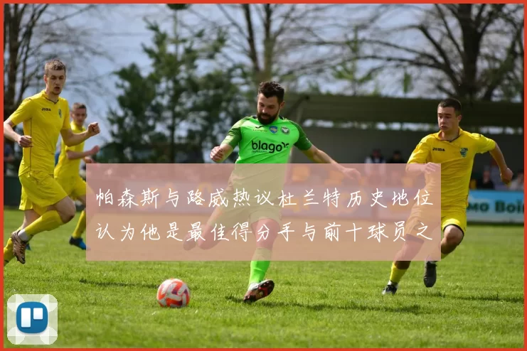 帕森斯与路威热议杜兰特历史地位认为他是最佳得分手与前十球员之一