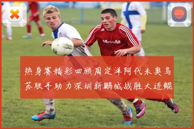 热身赛精彩回顾周定洋阿代米奥乌苏联手助力深圳新鹏城战胜大连鲲城