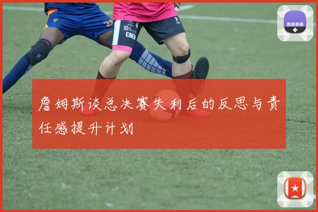 詹姆斯谈总决赛失利后的反思与责任感提升计划