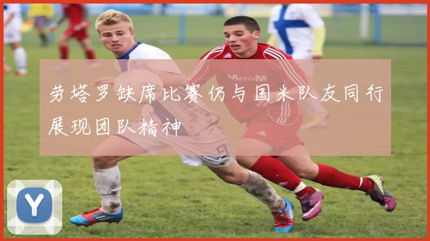 劳塔罗缺席比赛仍与国米队友同行展现团队精神