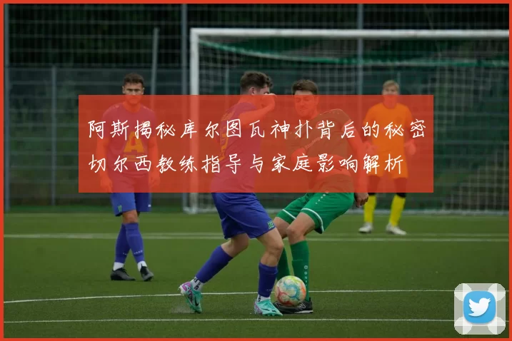阿斯揭秘库尔图瓦神扑背后的秘密切尔西教练指导与家庭影响解析