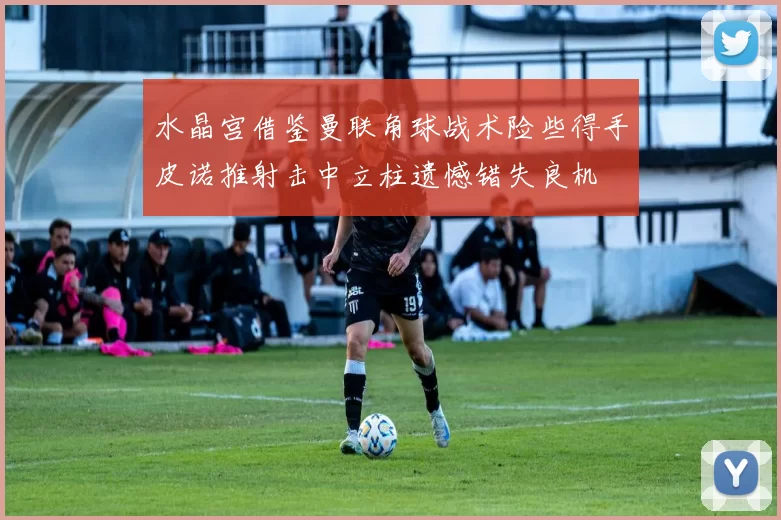 水晶宫借鉴曼联角球战术险些得手皮诺推射击中立柱遗憾错失良机