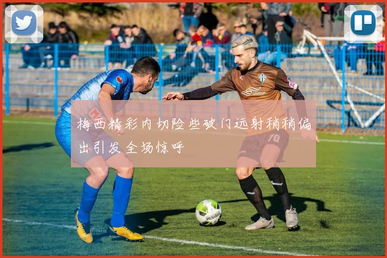 梅西精彩内切险些破门远射稍稍偏出引发全场惊呼