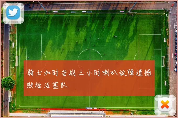 骑士加时苦战三小时喇叭故障遗憾败给活塞队