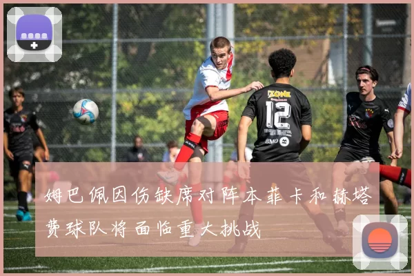 姆巴佩因伤缺席对阵本菲卡和赫塔费球队将面临重大挑战
