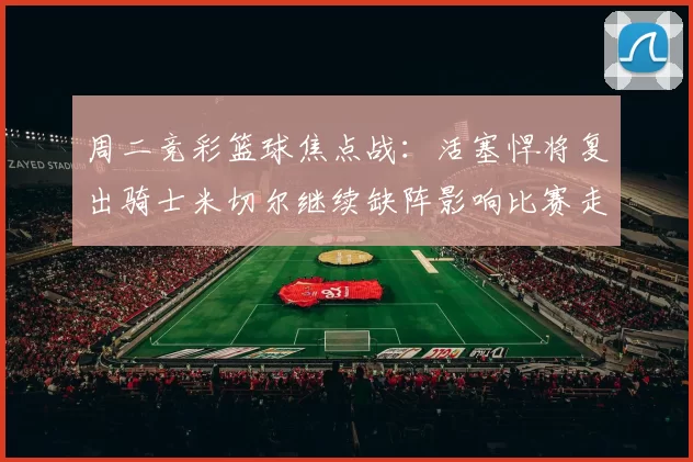周二竞彩篮球焦点战：活塞悍将复出骑士米切尔继续缺阵影响比赛走势