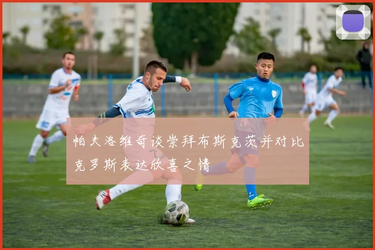 帕夫洛维奇谈崇拜布斯克茨并对比克罗斯表达欣喜之情