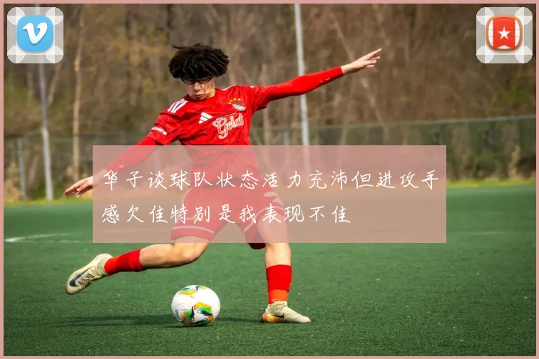 华子谈球队状态活力充沛但进攻手感欠佳特别是我表现不佳