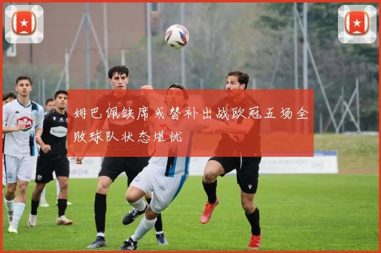 姆巴佩缺席或替补出战欧冠五场全败球队状态堪忧