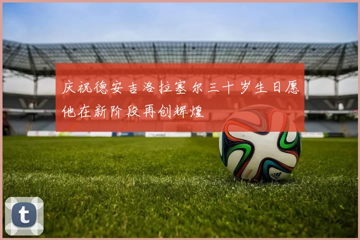庆祝德安吉洛拉塞尔三十岁生日愿他在新阶段再创辉煌