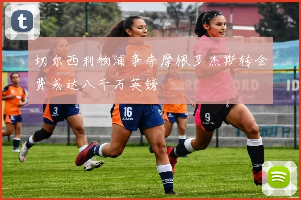 切尔西利物浦争夺摩根罗杰斯转会费或达八千万英镑
