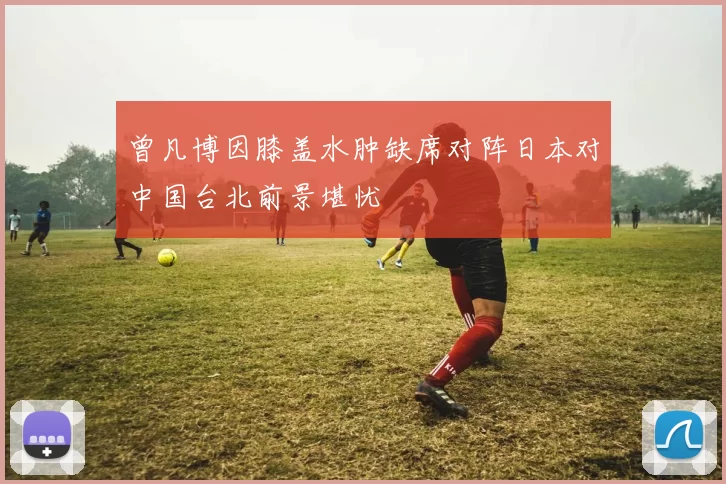 曾凡博因膝盖水肿缺席对阵日本对中国台北前景堪忧